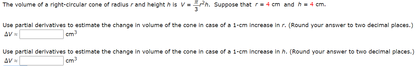 The volume of a right-circular cone of radius r and height h is V = 2h. Suppose that r= 4 cm and h = 4 cm.
Use partial derivatives to estimate the change in volume of the cone in case of a 1-cm increase in r. (Round your answer to two decimal places.)
AV =
cm3
Use partial derivatives to estimate the change in volume of the cone in case of a 1-cm increase in h. (Round your answer to two decimal places.)
AV =
cm3
