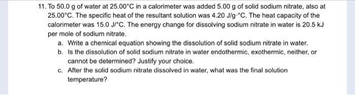 11. To 50.0 g of water at 25.00°C in a calorimeter was added 5.00 g of solid sodium nitrate, also at
25.00°C. The specific heat of the resultant solution was 4.20 Jlg °C. The heat capacity of the
calorimeter was 15.0 J/°C. The energy change for dissolving sodium nitrate in water is 20.5 kJ
per mole of sodium nitrate.
a. Write a chemical equation showing the dissolution of solid sodium nitrate in water.
b. Is the dissolution of solid sodium nitrate in water endothermic, exothermic, neither, or
cannot be determined? Justify your choice.
c. After the solid sodium nitrate dissolved in water, what was the final solution
temperature?
