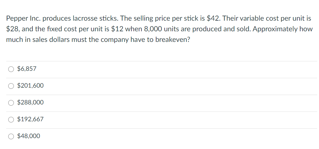 Pepper Inc. produces lacrosse sticks. The selling price per stick is $42. Their variable cost per unit is
$28, and the fixed cost per unit is $12 when 8,000 units are produced and sold. Approximately how
much in sales dollars must the company have to breakeven?
O $6,857
$201,600
O $288,000
$192,667
O $48,000
