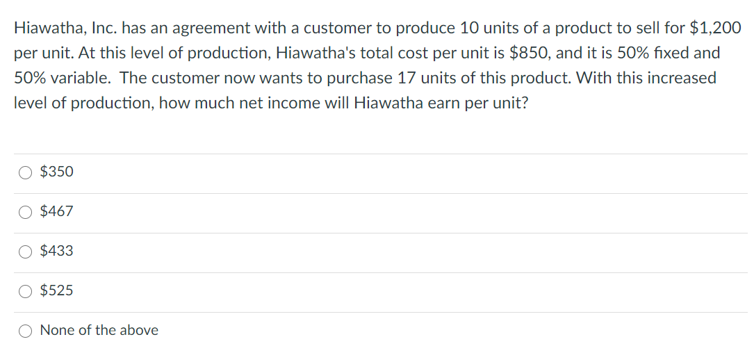 Hiawatha, Inc. has an agreement with a customer to produce 10 units of a product to sell for $1,200
per unit. At this level of production, Hiawatha's total cost per unit is $850, and it is 50% fixed and
50% variable. The customer now wants to purchase 17 units of this product. With this increased
level of production, how much net income will Hiawatha earn per unit?
$350
$467
O $433
$525
O None of the above
