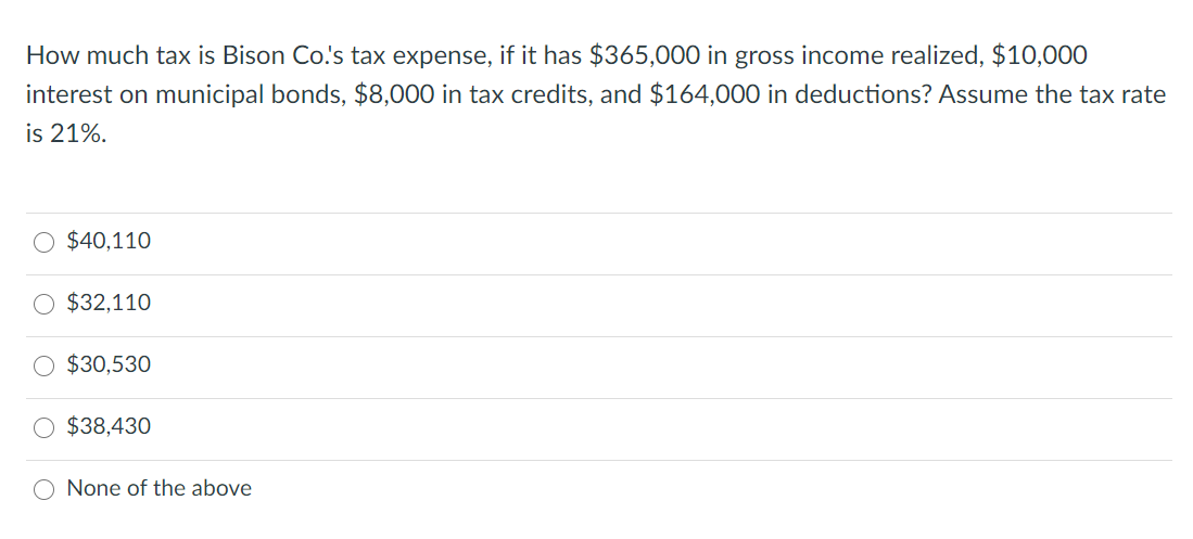 How much tax is Bison Co.'s tax expense, if it has $365,000 in gross income realized, $10,000
interest on municipal bonds, $8,000 in tax credits, and $164,00O0 in deductions? Assume the tax rate
is 21%.
$40,110
$32,110
$30,530
O $38,430
None of the above
