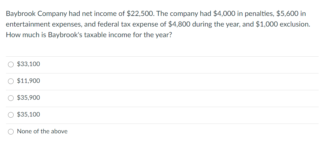 Baybrook Company had net income of $22,500. The company had $4,000 in penalties, $5,600 in
entertainment expenses, and federal tax expense of $4,800 during the year, and $1,000 exclusion.
How much is Baybrook's taxable income for the year?
O $33,100
$11,900
O $35,900
O $35,100
None of the above
