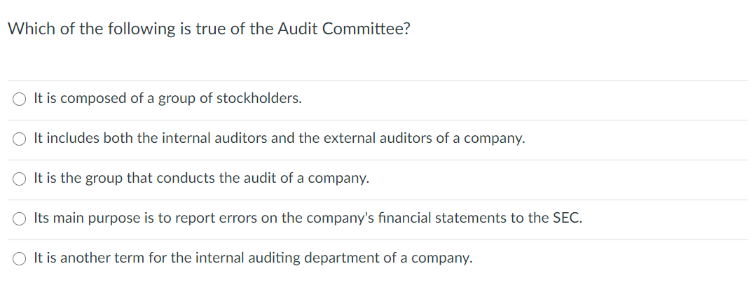 Which of the following is true of the Audit Committee?
O It is composed of a group of stockholders.
O It includes both the internal auditors and the external auditors of a company.
It is the group that conducts the audit of a company.
Its main purpose is to report errors on the company's financial statements to the SEC.
It is another term for the internal auditing department of a company.
