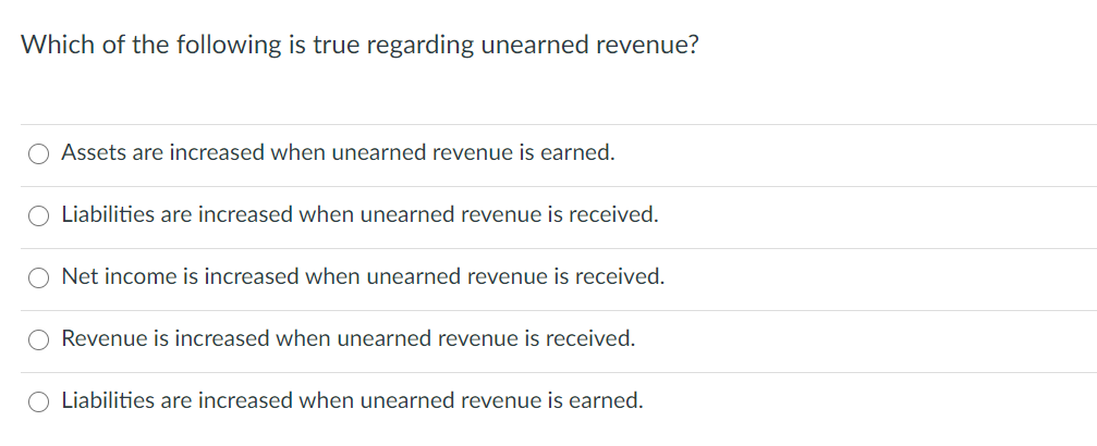Which of the following is true regarding unearned revenue?
Assets are increased when unearned revenue is earned.
O Liabilities are increased when unearned revenue is received.
O Net income is increased when unearned revenue is received.
Revenue is increased when unearned revenue is received.
Liabilities are increased when unearned revenue is earned.

