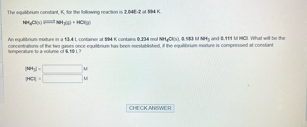 The equilibrium constant, K, for the following reaction is 2.04E-2 at 594 K.
NH4CI(S) NH3(g) + HCI(g)
An equilibrium mixture in a 13.4 L container at 594 K contains 0.234 mol NH4CI(s), 0.183 M NH3 and 0.111 M HCI. What will be the
concentrations of the two gases once equilibrium has been reestablished, if the equilibrium mixture is compressed at constant
temperature to a volume of 6.10 L?
[NH3] =
[HCI] =
M
M
CHECK ANSWER