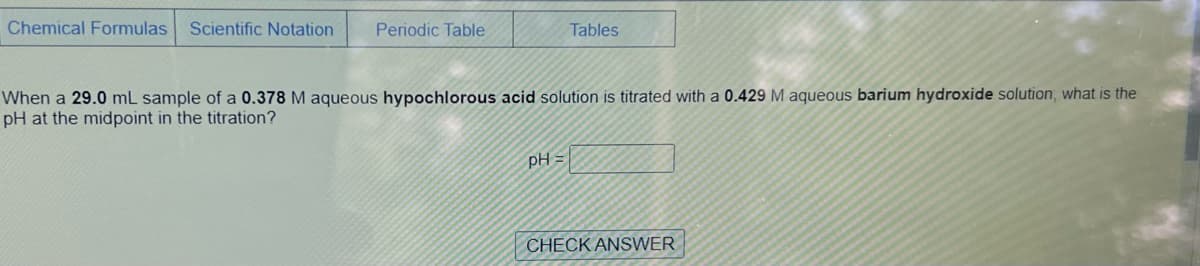 Chemical Formulas Scientific Notation
Periodic Table
Tables
When a 29.0 mL sample of a 0.378 M aqueous hypochlorous acid solution is titrated with a 0.429 M aqueous barium hydroxide solution, what is the
pH at the midpoint in the titration?
pH =
CHECK ANSWER