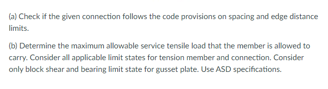 (a) Check if the given connection follows the code provisions on spacing and edge distance
limits.
(b) Determine the maximum allowable service tensile load that the member is allowed to
carry. Consider all applicable limit states for tension member and connection. Consider
only block shear and bearing limit state for gusset plate. Use ASD specifications.
