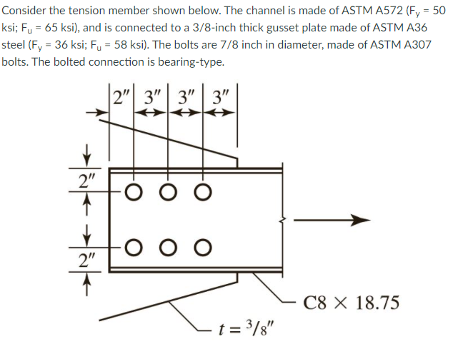 Consider the tension member shown below. The channel is made of ASTM A572 (Fy = 50
ksi; Fy = 65 ksi), and is connected to a 3/8-inch thick gusset plate made of ASTM A36
steel (F, = 36 ksi; Fu = 58 ksi). The bolts are 7/8 inch in diameter, made of ASTM A307
bolts. The bolted connection is bearing-type.
2" 3"| 3" | 3"
2"
o o o
2"
C8 X 18.75
– t = 3/8"
