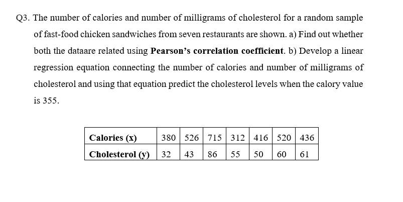 Q3. The number of calories and number of milligrams of cholesterol for a random sample
of fast-food chicken sandwiches from seven restaurants are shown. a) Find out whether
both the dataare related using Pearson's correlation coefficient. b) Develop a linear
regression equation connecting the number of calories and number of milligrams of
cholesterol and using that equation predict the cholesterol levels when the calory value
is 355.
Calories (x)
380 526 715 312 416 520 436
Cholesterol (y)
32 43 86 55
50 60 61