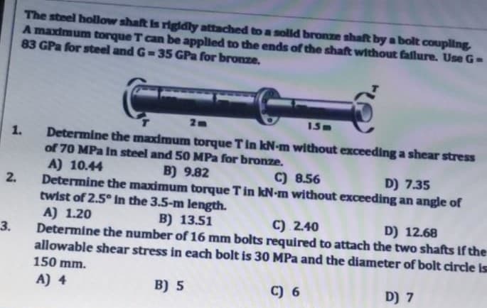 The steel bollow shaft is rigidly attached to a solld bronze shaft by a bolt coupling
A maximum torque T can be applied to the ends of the shaft without faflure. Use G-
83 GPa for steel and G-35 GPa for bronze.
Determine the maximum torque T in kN-m without exceeding a shear stress
of 70 MPa In steel and 50 MPa for bronze.
A) 10.44
Determine the maximum torque Tin kN-m without exceeding an angle of
twist of 2.5° In the 3.5-m length.
A) 1.20
Determine the number of 16 mm bolts required to attach the two shafts If the
allowable shear stress in each bolt is 30 MPa and the diameter of bolt circle is
1.
B) 9.82
C) 8.56
D) 7.35
2.
B) 13.51
C) 2.40
D) 12.68
3.
150 mm.
A) 4
B) 5
C) 6
D) 7
