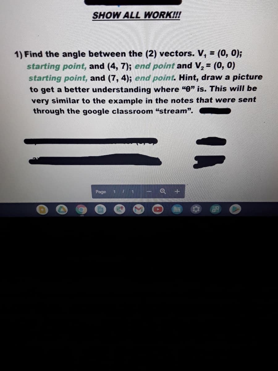 SHOW ALL WORK!!!
1) Find the angle between the (2) vectors. V, = (0, 0);
starting point, and (4, 7); end point and V, = (0, 0)
starting point, and (7, 4); end point. Hint, draw a picture
to get a better understanding where "e" is. This will be
very similar to the example in the notes that were sent
through the google classroom “stream".
Page
Q +
