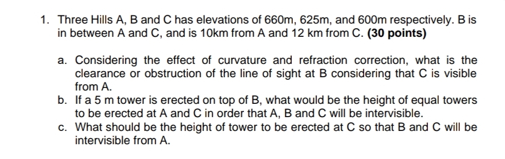 1. Three Hills A, B and C has elevations of 660m, 625m, and 600m respectively. B is
in between A and C, and is 10km from A and 12 km from C. (30 points)
a. Considering the effect of curvature and refraction correction, what is the
clearance or obstruction of the line of sight at B considering that C is visible
from A.
b. If a 5 m tower is erected on top of B, what would be the height of equal towers
to be erected at A and C in order that A, B and C will be intervisible.
c. What should be the height of tower to be erected at C so that B and C will be
intervisible from A.
