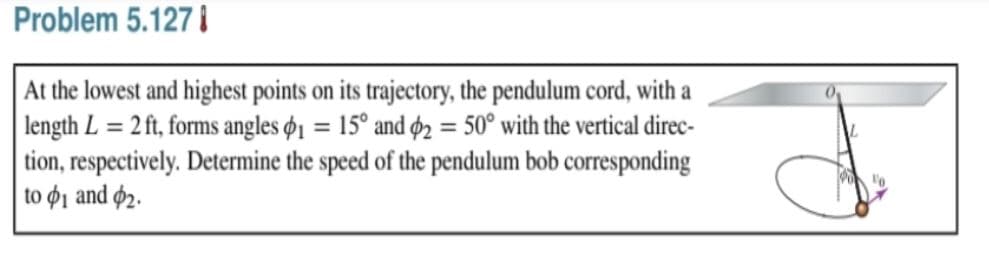 Problem 5.127 I
At the lowest and highest points on its trajectory, the pendulum cord, with a
length L = 2 ft, forms angles ø1 = 15° and ø2 = 50° with the vertical direc-
tion, respectively. Determine the speed of the pendulum bob corresponding
to ø1 and ø2.
