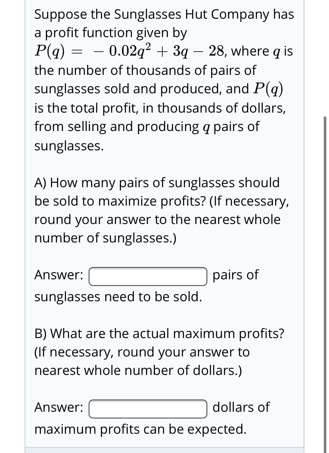 Suppose the Sunglasses Hut Company has
a profit function given by
P(q)
the number of thousands of pairs of
sunglasses sold and produced, and P(q)
is the total profit, in thousands of dollars,
from selling and producing q pairs of
= - 0.02q? + 3q – 28, where q is
sunglasses.
A) How many pairs of sunglasses should
be sold to maximize profits? (If necessary,
round your answer to the nearest whole
number of sunglasses.)
Answer:
pairs of
sunglasses need to be sold.
B) What are the actual maximum profits?
(If necessary, round your answer to
nearest whole number of dollars.)
Answer:
dollars of
maximum profits can be expected.
