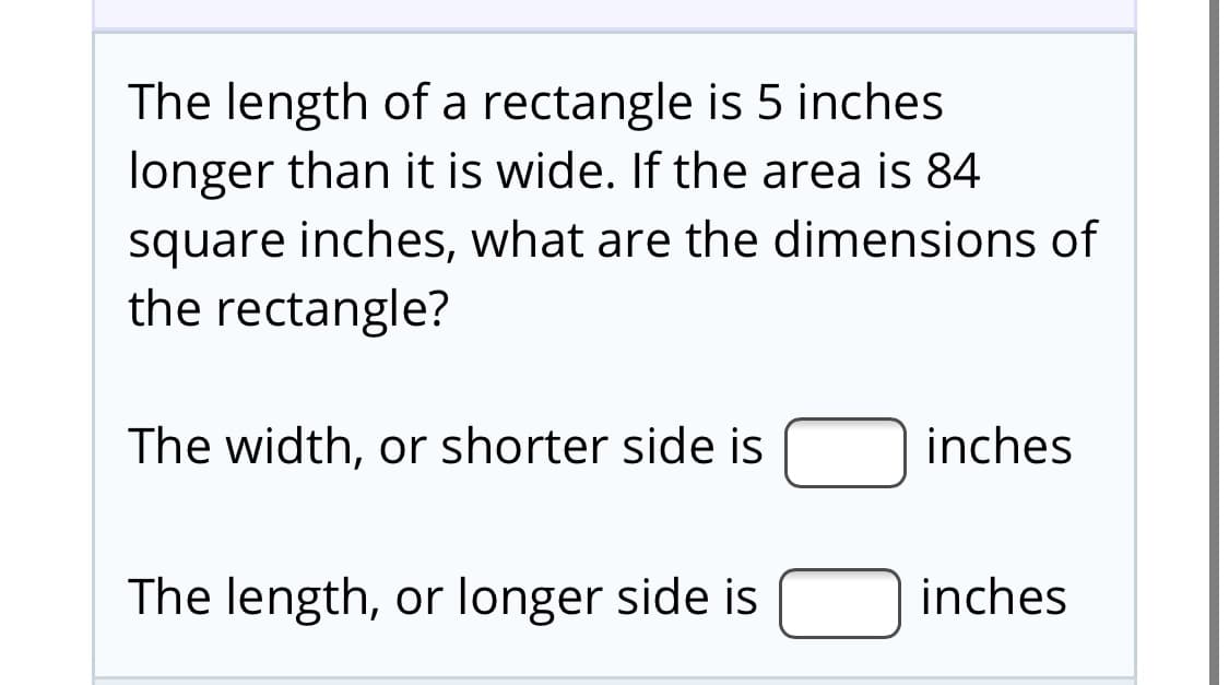 The length of a rectangle is 5 inches
longer than it is wide. If the area is 84
square inches, what are the dimensions of
the rectangle?
The width, or shorter side is Ninches
The length, or longer side is
inches

