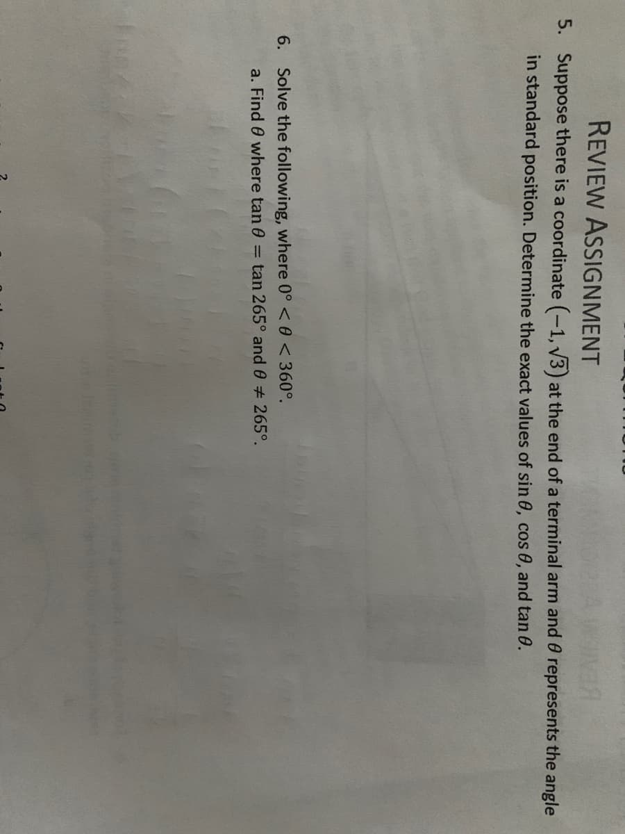 REVIEW ASSIGNMENT
5. Suppose there is a coordinate (-1, V3) at the end of a terminal arm and 0 represents the angle
in standard position. Determine the exact values of sin 0, cos 0, and tan 0.
6. Solve the following, where 0° <0 <360°.
a. Find 0 where tan 0 = tan 265° and 0 # 265°.
