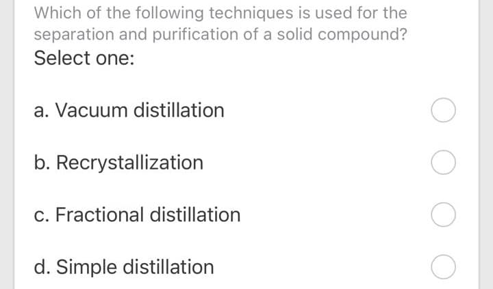 Which of the following techniques is used for the
separation and purification of a solid compound?
Select one:
a. Vacuum distillation
b. Recrystallization
c. Fractional distillation
d. Simple distillation
