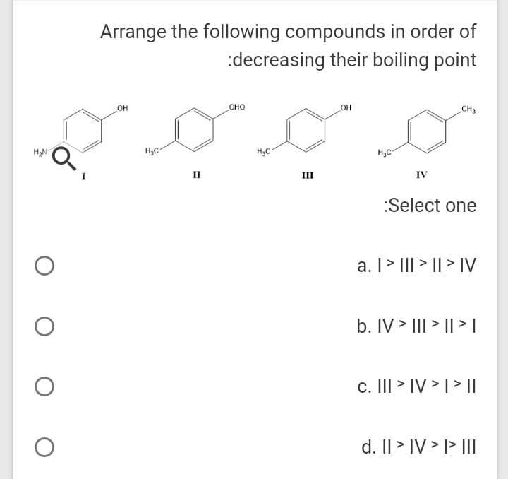 Arrange the following compounds in order of
:decreasing their boiling point
он
сно
OH
CH3
H2N-
H;C
H3C
H,C
II
II
IV
:Select one
a. I > III > || > IV
b. IV > III > || > L
c. III > IV > | > I|
d. Il > IV > l> II
