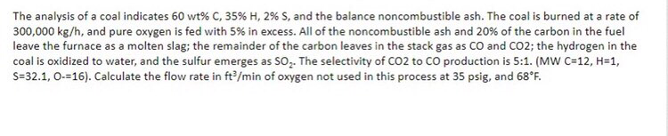 The analysis of a coal indicates 60 wt% C, 35% H, 2% S, and the balance noncombustible ash. The coal is burned at a rate of
300,000 kg/h, and pure oxygen is fed with 5% in excess. All of the noncombustible ash and 20% of the carbon in the fuel
leave the furnace as a molten slag; the remainder of the carbon leaves in the stack gas as CO and CO2; the hydrogen in the
coal is oxidized to water, and the sulfur emerges as SO,. The selectivity of CO2 to CO production is 5:1. (MW C=12, H=1,
S=32.1, 0-=16). Calculate the flow rate in ft?/min of oxygen not used in this process at 35 psig, and 68°F.
