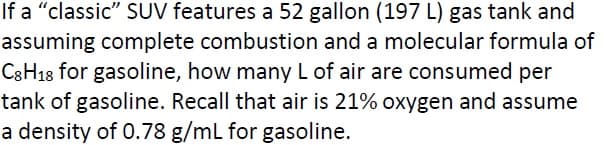 If a "classic" SUV features a 52 gallon (197 L) gas tank and
assuming complete combustion and a molecular formula of
C3H18 for gasoline, how many L of air are consumed per
tank of gasoline. Recall that air is 21% oxygen and assume
a density of 0.78 g/mL for gasoline.
