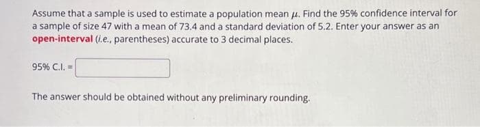 Assume that a sample is used to estimate a population mean μ. Find the 95% confidence interval for
a sample of size 47 with a mean of 73.4 and a standard deviation of 5.2. Enter your answer as an
open-interval (i.e., parentheses) accurate to 3 decimal places.
95% C.I. =
The answer should be obtained without any preliminary rounding.