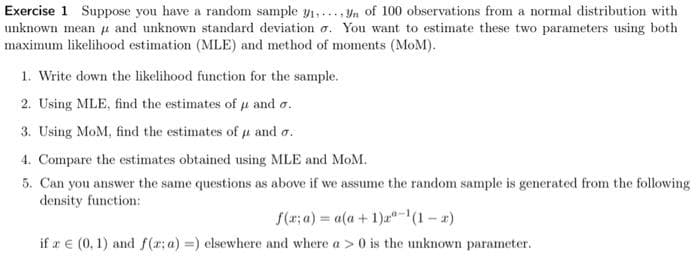 Exercise 1 Suppose you have a random sample ₁₁
unknown mean
maximum likelihood estimation (MLE) and method of moments (MoM).
of 100 observations from a normal distribution with
and unknown standard deviation o. You want to estimate these two parameters using both
1. Write down the likelihood function for the sample.
2. Using MLE, find the estimates of u and o.
3. Using MoM, find the estimates of u and o.
4. Compare the estimates obtained using MLE and MoM.
5. Can you answer the same questions as above if we assume the random sample is generated from the following
density function:
f(x; a)= a(a + 1)-¹(1-x)
if a € (0, 1) and f(x: a) =) elsewhere and where a > 0 is the unknown parameter.