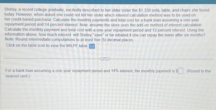 Shirley, a recent college graduate, excitedly described to her older sister the $1,330 sofa, table, and chairs she found
today. However, when asked she could not tell her sister which interest calculation method was to be used on
her credit-based purchase. Calculate the monthly payments and total cost for a bank loan assuming a one-year
repayment period and 14 percent interest. Now, assume the store uses the add-on method of interest calculation
Calculate the monthly payment and total cost with a one-year repayment period and 12 percent interest. Using the
information above, how much interest will Shirley "save" or be rebated if she can repay the loans after six months?
Note: Round intermediate computations to at least five (5) decimal places.
Click on the table icon to view the MILPF table
For a bank loan assuming a one-year repayment period and 14% interest, the monthly payment is $. (Round to the
nearest cent.)