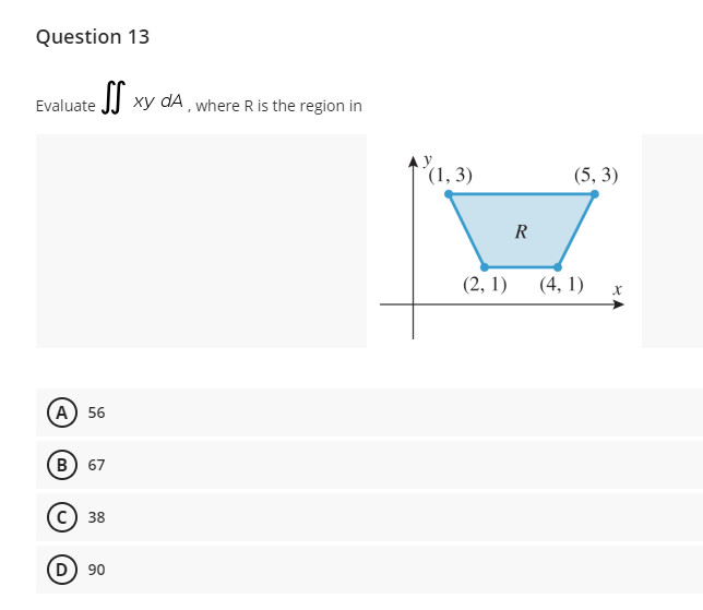 Question 13
Evaluate JJ Xy dA , where R is the region in
(1,3)
(5, 3)
R
(2, 1)
(4, 1)
(А) 56
(в) 67
38
(D) 90
