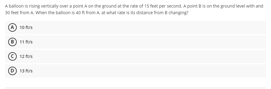A balloon is rising vertically over a point A on the ground at the rate of 15 feet per second. A point B is on the ground level with and
30 feet from A. When the balloon is 40 ft from A, at what rate is its distance from B changing?
(A) 10 ft/s
(B) 11 ft/s
c) 12 ft/s
13 ft/s
