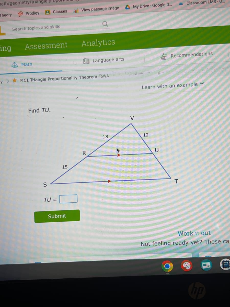 math/geometry/triangle-pl
Theory
ing
Prodigy Classes
Search topics and skills
Assessment
Math
Find TU.
S
TU =
y> P.11 Triangle Proportionality Theorem 6WA
15
View passage image
Submit
Q
Analytics
R
Language arts
18
My Drive - Google D...
12
Learn with an example
U
Classroom LMS - 0...
Recommendations
T
Work it out
Not feeling ready yet? These car
np