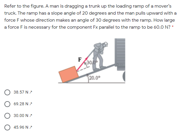 Refer to the figure. A man is dragging a trunk up the loading ramp of a mover's
truck. The ramp has a slope angle of 20 degrees and the man pulls upward with a
force F whose direction makes an angle of 30 degrees with the ramp. How large
a force F is necessary for the component Fx parallel to the ramp to be 60.0 N? *
F
30.0
20.00
