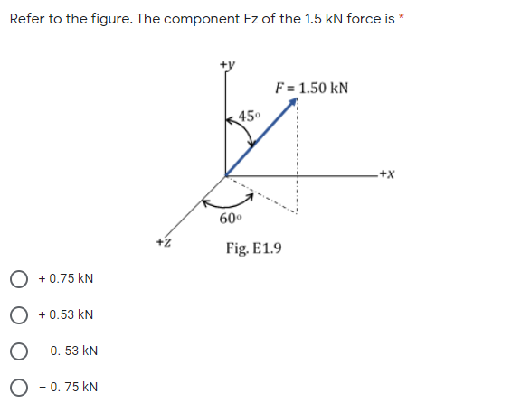 Refer to the figure. The component Fz of the 1.5 kN force is *
F = 1.50 kN
450
+X
60°
+z
Fig. E1.9
O +0.75 kN
O +0.53 kN
O - 0. 53 kN
O - 0. 75 kN
