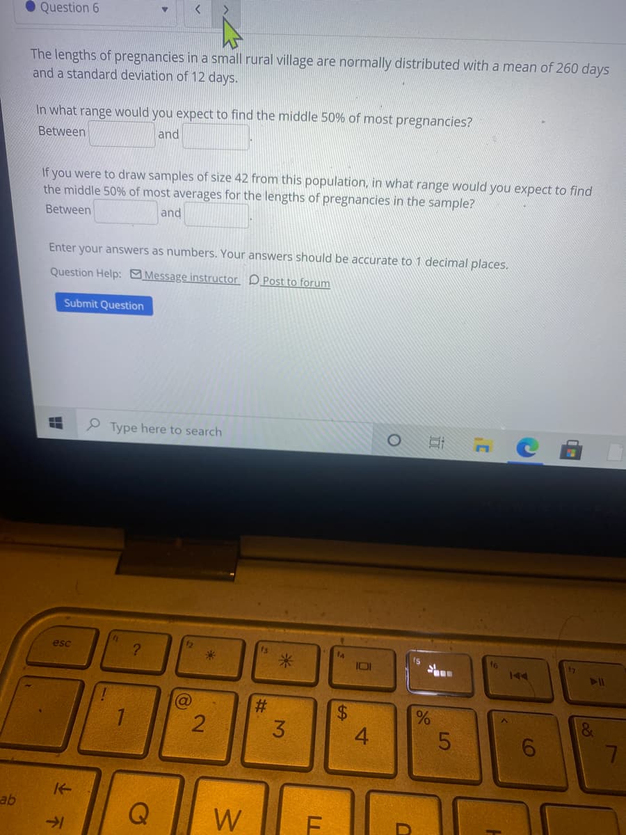 • Question 6
The lengths of pregnancies in a small rural village are normally distributed with a mean of 260 days
and a standard deviation of 12 days.
In what range would you expect to find the middle 50% of most pregnancies?
Between
and
If you were to draw samples of size 42 from this population, in what range would you expect to find
the middle 50% of most averages for the lengths of pregnancies in the sample?
Between
and
Enter your answers as numbers. Your answers should be accurate too 1 decimal places.
Question Help: Message instructor DPost to forum
Submit Question
P Type here to search
esc
f3
米
14
IOI
f6
%$4
6.
ab
W
4.
%24
米
23
2.
