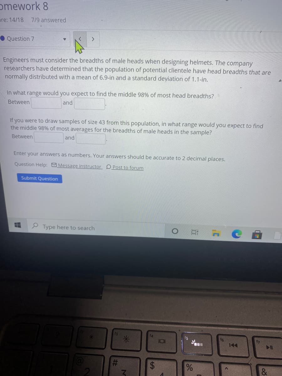 omework 8
pre: 14/18
7/9 answered
O Question 7
Engineers must consider the breadths of male heads when designing helmets. The company
researchers have determined that the population of potential clientele have head breadths that are
normally distributed with a mean of 6.9-in and a standard deviation of 1.1-in.
In what range would you expect to find the middle 98% of most head breadths?
Between
and
If you were to draw samples of size 43 from this population, in what range would you expect to find
the middle 98% of most averages for the breadths of male heads in the sample?
Between
and
Enter your answers as numbers. Your answers should be accurate to 2 decimal places.
Question Help: Message instructor D Post to forum
Submit Question
P Type here to search
ts
f6
云
近
%24
%23
