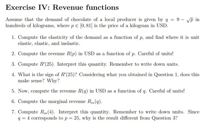 Exercise IV: Revenue functions
Assume that the demand of chocolate of a local producer is given by q = 9 - √p in
hundreds of kilograms, where p = [0, 81] is the price of a kilogram in USD.
1. Compute the elasticity of the demand as a function of p, and find where it is unit
elastic, elastic, and inelastic.
2. Compute the revenue R(p) in USD as a function of p. Careful of units!
3. Compute R'(25). Interpret this quantity. Remember to write down units.
4. What is the sign of R'(25)? Considering what you obtained in Question 1, does this
make sense? Why?
5. Now, compute the revenue R(q) in USD as a function of q. Careful of units!
6. Compute the marginal revenue Rm(q).
7. Compute Rm (4). Interpret this quantity. Remember to write down units. Since
q= 4 corresponds to p= 25, why is the result different from Question 3?