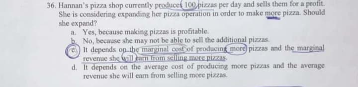 Hannan's pizza shop currently produces 100 pizzas per day and sells them for a profit.
She is considering expanding her pizza operation in order to make more pizza. Should
she expand?
a. Yes, because making pizzas is profitable.
No, because she may not be able to sell the additional pizzas.
It depends op the marginal cost of producing more pizzas and the marginal
revenue she will earn from selling more pizzas.
d. It depends on the average cost of producing more pizzas and the average
revenue she will earn from selling more pizzas.
