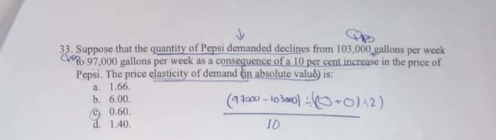 33. Suppose that the quantity of Pepsi demanded declines from 103,000 gallons per week
Go 97,000 gallons per week as a consequence of a 10 per cent increase in the price of
Pepsi. The price elasticity of demand din absolute valuê) is:
a. 1.66.
b. 6.00.
(93c00 - 10300) O+0):2)
O 0.60.
d. 1.40.
10
