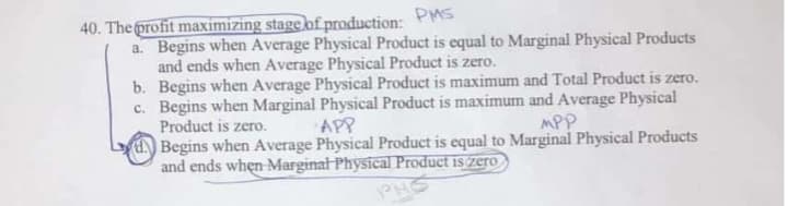 40. The profit maximizing stage of production: PMS
Begins when Average Physical Product is equal to Marginal Physical Products
and ends when Average Physical Product is zero.
b. Begins when Average Physical Product is maximum and Total Product is zero.
c. Begins when Marginal Physical Product is maximum and Average Physical
Product is zero.
UBegins when Average Physical Product is equal to Marginal Physical Products
and ends when-Marginal Physical Product is zero
a.
APP
MPP
