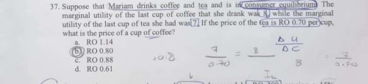 37. Suppose that Mariam drinks coffee and tea and is in consumer equilibrium The
marginal utility of the last cup of coffee that she drank wak 8 while the marginal
utility of the last cup of tea she had was 7 If the price of the (ea is RO 0.70 per cup,
what is the price of a cup of coffee?
a. RO 1.14
(b) RO 0.80
c. RO 0.88
d. RO 0.61
DC
070
00
11
