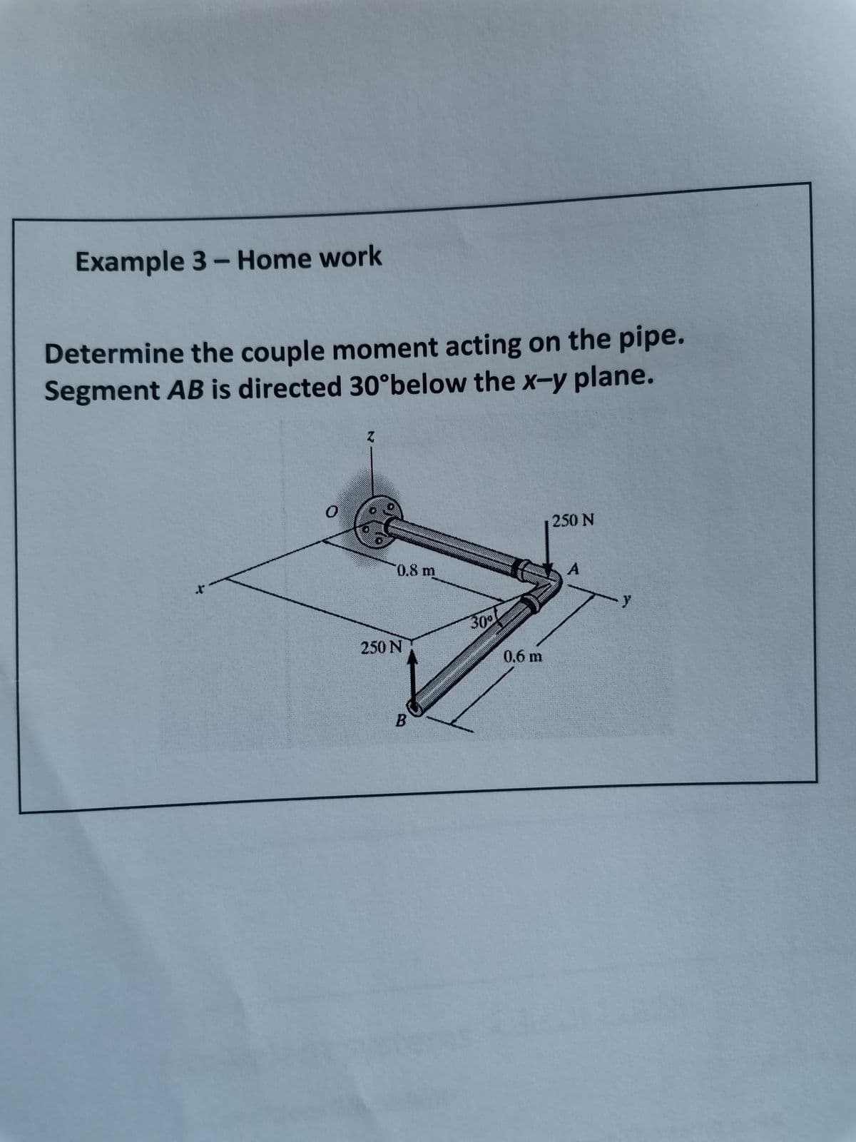 Example 3- Home work
Determine the couple moment acting on the pipe.
Segment AB is directed 30°below the x-y plane.
250 N
0.8m
30
250 N
0.6 m
B
