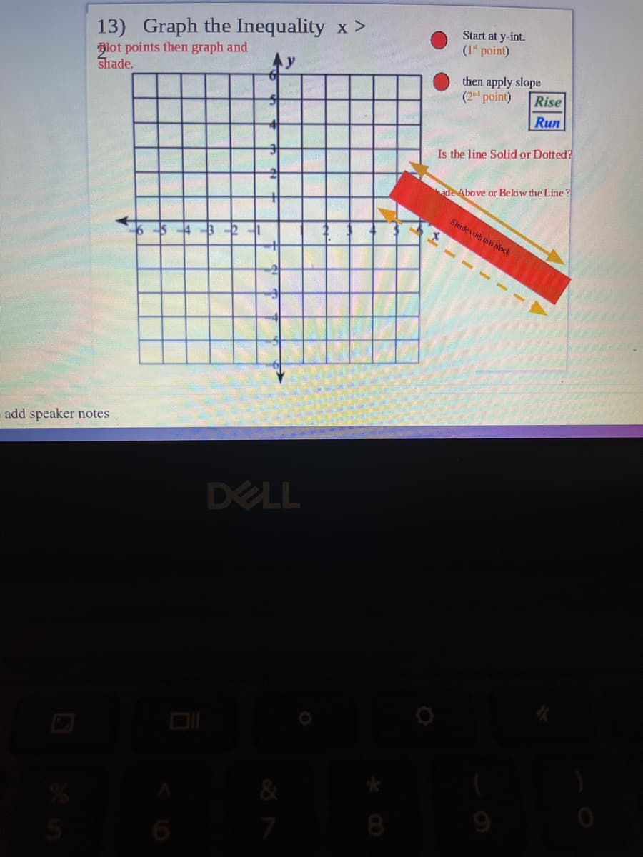 13) Graph the Inequality x >
Start at y-int.
(1" point)
Blot points then graph and
shade.
then apply slope
(2nd point)
Rise
Run
Is the line Solid or Dotted?
ade Above or Below the Line ?
Shade with th is block
654-3
add speaker notes
DELL
