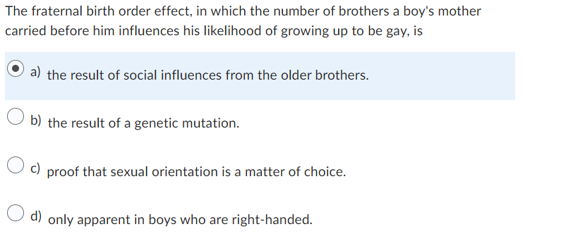 The fraternal birth order effect, in which the number of brothers a boy's mother
carried before him influences his likelihood of growing up to be gay, is
a) the result of social influences from the older brothers.
b) the result of a genetic mutation.
c) proof that sexual orientation is a matter of choice.
d) only apparent in boys who are right-handed.