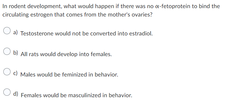 In rodent development, what would happen if there was no x-fetoprotein to bind the
circulating estrogen that comes from the mother's ovaries?
a) Testosterone would not be converted into estradiol.
b) All rats would develop into females.
c) Males would be feminized in behavior.
d) Females would be masculinized in behavior.