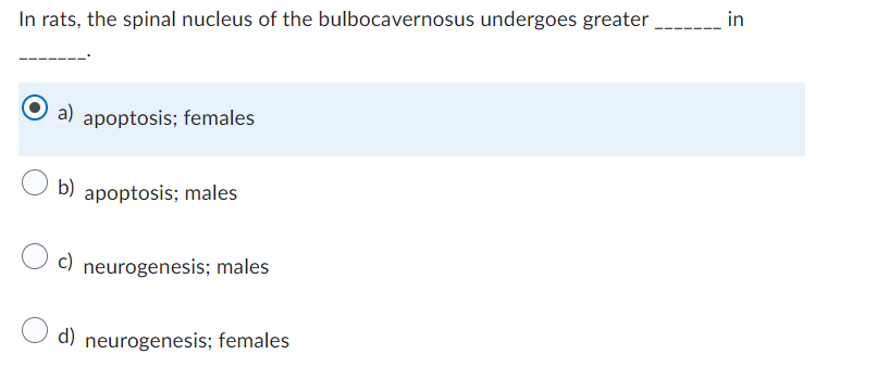 In rats, the spinal nucleus of the bulbocavernosus undergoes greater
a) apoptosis; females
b) apoptosis; males
c) neurogenesis; males
d) neurogenesis; females
in