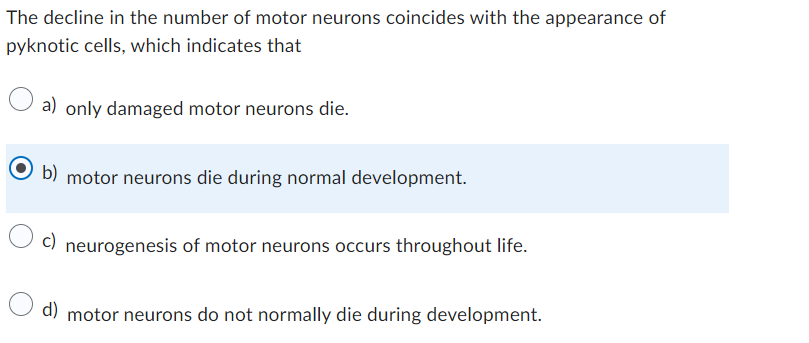 The decline in the number of motor neurons coincides with the appearance of
pyknotic cells, which indicates that
a) only damaged motor neurons die.
b) motor neurons die during normal development.
c) neurogenesis of motor neurons occurs throughout life.
d) motor neurons do not normally die during development.