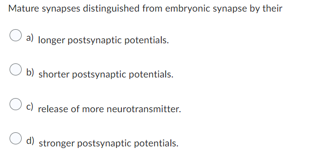 Mature synapses distinguished from embryonic synapse by their
a) longer postsynaptic potentials.
b) shorter postsynaptic potentials.
c) release of more neurotransmitter.
d) stronger postsynaptic potentials.