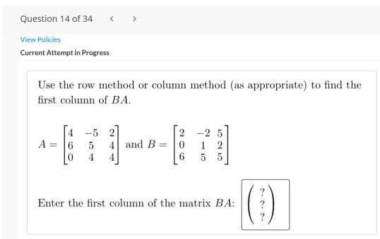 Question 14 of 34
< >
View Policies
Current Attempt in Progress
Use the row method or column method (as appropriate) to find the
first column of BA.
4 -5 2
A =
4 and B =
1 2
5
4
4.
6.
5 5
Enter the first column of the matrix BA:
