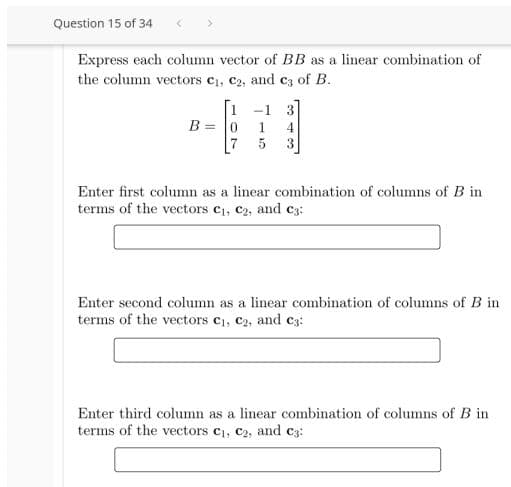 Question 15 of 34
Express each column vector of BB as a linear combination of
the column vectors c1, C2, and c3 of B.
1.
-1
B = 0
3
3
Enter first column as a linear combination of columns of B in
terms of the vectors c1, c2, and c3:
Enter second column as a linear combination of columns of B in
terms of the vectors c1, c2, and c3:
Enter third column as a linear combination of columns of B in
terms of the vectors c1, c2, and c3:
15
