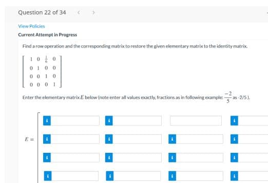 Question 22 of 34
View Policies
Current Attempt in Progress
Find a row operation and the corresponding matrix to restore the given elementary matrixto the identity matrix.
10용0
0100
0 0I0
0 0 0 1
Enter the elementary matrix E below (note enter all values exactly, fractions as in following example:
as -2/5).
E =
i
