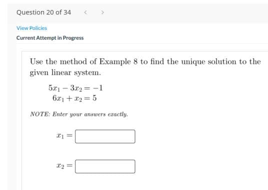 Question 20 of 34
View Policies
Current Attempt in Progress
Use the method of Example 8 to find the unique solution to the
given linear system.
5x1 – 3r2 = -1
6x1 + x2 = 5
NOTE: Enter yo
answers exactly.
X2 =
